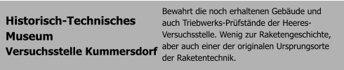 Historisch-Technisches  Museum  Versuchsstelle Kummersdorf Bewahrt die noch erhaltenen Gebude und auch Triebwerks-Prfstnde der Heeres-Versuchsstelle. Wenig zur Raketengeschichte, aber auch einer der originalen Ursprungsorte der Raketentechnik.