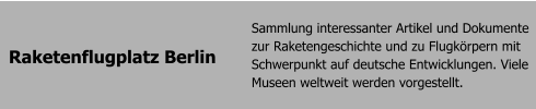 Raketenflugplatz Berlin Sammlung interessanter Artikel und Dokumente zur Raketengeschichte und zu Flugkrpern mit Schwerpunkt auf deutsche Entwicklungen. Viele Museen weltweit werden vorgestellt.