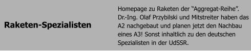 Raketen-Spezialisten Homepage zu Raketen der Aggregat-Reihe. Dr.-Ing. Olaf Przybilski und Mitstreiter haben das A2 nachgebaut und planen jetzt den Nachbau eines A3! Sonst inhaltlich zu den deutschen Spezialisten in der UdSSR.