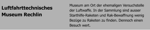 Luftfahrttechnisches  Museum Rechlin Museum am Ort der ehemaligen Versuchstelle der Luftwaffe. In der Sammlung sind ausser Starthilfe-Raketen und Rak-Bewaffnung wenig Bezge zu Raketen zu finden. Dennoch einen Besuch wert.